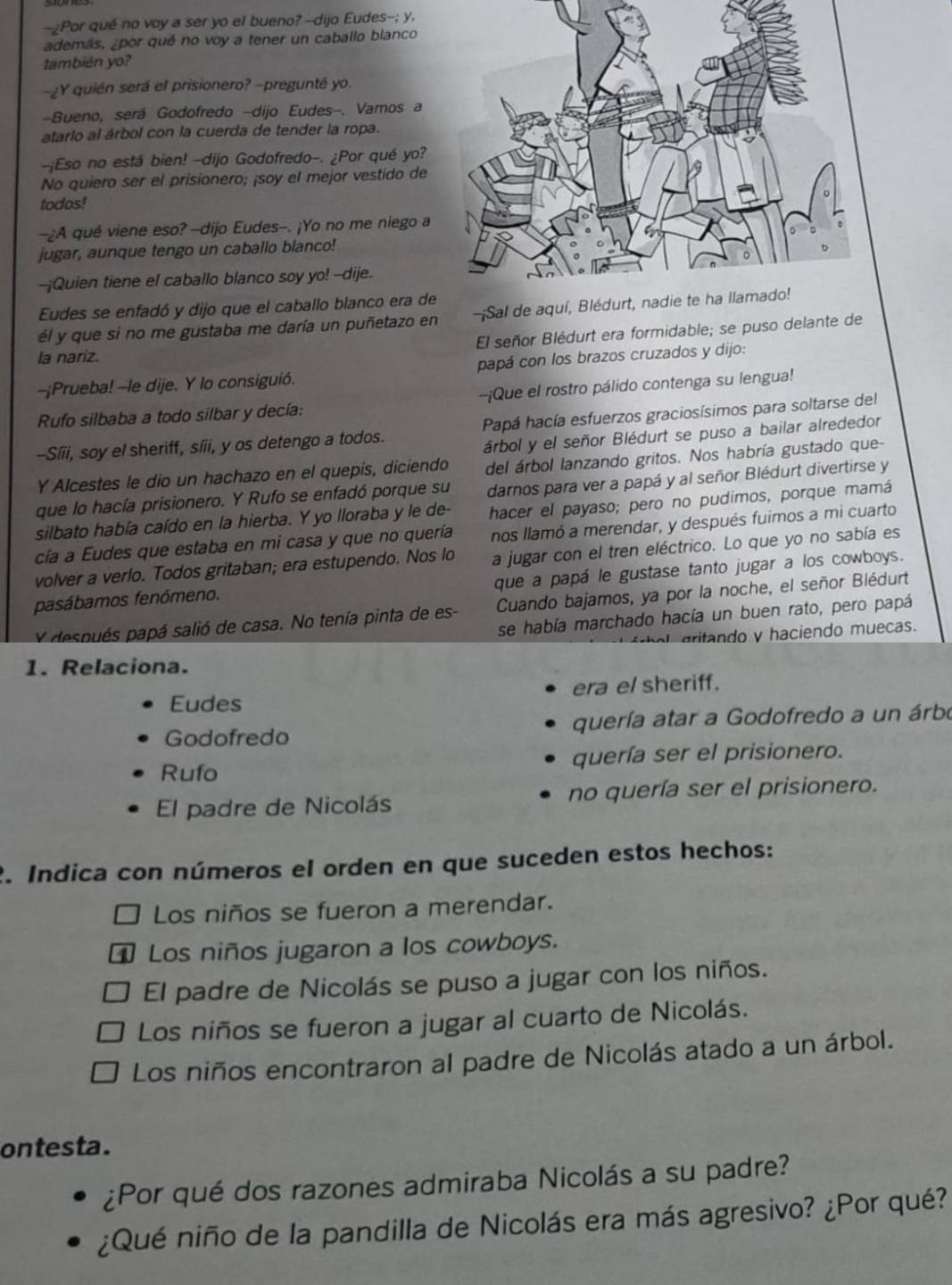 Por qué no voy a ser yo el bueno? --dijo Eudes--; y.
además, ¿por qué no voy a tener un caballo blanco
también yo?
-¿Y quién será el prisionero? -pregunté yo.
-Bueno, será Godofredo -dijo Eudes-. Vamos a
atarlo al árbol con la cuerda de tender la ropa.
-¡Eso no está bien! -dijo Godofredo-. ¿Por qué yo?
No quiero ser el prisionero; ¡soy el mejor vestido de
todos!
-¿A qué viene eso? -dijo Eudes-. ¡Yo no me niego a
jugar, aunque tengo un caballo blanco!
--Quien tiene el caballo blanco soy yo! --dije.
Eudes se enfadó y dijo que el caballo blanco era de
él y que si no me gustaba me daría un puñetazo en ¡Sal de
El señor Blédurt era formidable; se puso delante de
la nariz.
--¡Prueba! --le dije. Y lo consiguió. papá con los brazos cruzados y dijo:
Rufo silbaba a todo silbar y decía: --¡Que el rostro pálido contenga su lengua!
--Síii, soy el sheriff, síii, y os detengo a todos. Papá hacía esfuerzos graciosísimos para soltarse del
árbol y el señor Blédurt se puso a bailar alrededor
Y Alcestes le dio un hachazo en el quepis, diciendo del árbol lanzando gritos. Nos habría gustado que-
que lo hacía prisionero. Y Rufo se enfadó porque su darnos para ver a papá y al señor Blédurt divertirse y
silbato había caído en la hierba. Y yo lloraba y le de- hacer el payaso; pero no pudimos, porque mamá
cía a Eudes que estaba en mi casa y que no quería nos llamó a merendar, y después fuimos a mi cuarto
volver a verlo. Todos gritaban; era estupendo. Nos lo a jugar con el tren eléctrico. Lo que yo no sabía es
que a papá le gustase tanto jugar a los cowboys.
pasábamos fenómeno.
Y después papá salió de casa. No tenía pinta de es- Cuando bajamos, ya por la noche, el señor Blédurt
se había marchado hacía un buen rato, pero papá
aritando y haciendo muecas.
1. Relaciona.
Eudes era el sheriff.
Godofredo quería atar a Godofredo a un árbo
Rufo quería ser el prisionero.
El padre de Nicolás no quería ser el prisionero.
2. Indica con números el orden en que suceden estos hechos:
Los niños se fueron a merendar.
Los niños jugaron a los cowboys.
El padre de Nicolás se puso a jugar con los niños.
Los niños se fueron a jugar al cuarto de Nicolás.
Los niños encontraron al padre de Nicolás atado a un árbol.
ontesta.
¿Por qué dos razones admiraba Nicolás a su padre?
¿Qué niño de la pandilla de Nicolás era más agresivo? ¿Por qué?