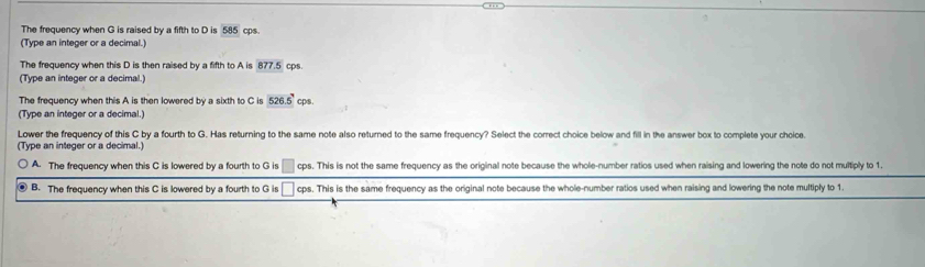 The frequency when G is raised by a fifth to D is overline 585 cps.
(Type an integer or a decimal.)
The frequency when this D is then raised by a fifth to A is 877.5 cps.
(Type an integer or a decimal.
The frequency when this A is then lowered by a sixth to C is 526.5° cps.
(Type an integer or a decimal.)
Lower the frequency of this C by a fourth to G. Has returning to the same note also returned to the same frequency? Select the correct choice below and fill in the answer box to complete your choice.
(Type an integer or a decimal.)
A. The frequency when this C is lowered by a fourth to G is □ cp os. This is not the same frequency as the original note because the whole-number ratios used when raising and lowering the note do not multiply to 1.
⑧ B. The frequency when this C is lowered by a fourth to G is □ cps. This is the same frequency as the original note because the whole-number ratios used when raising and lowering the note multiply to 1.