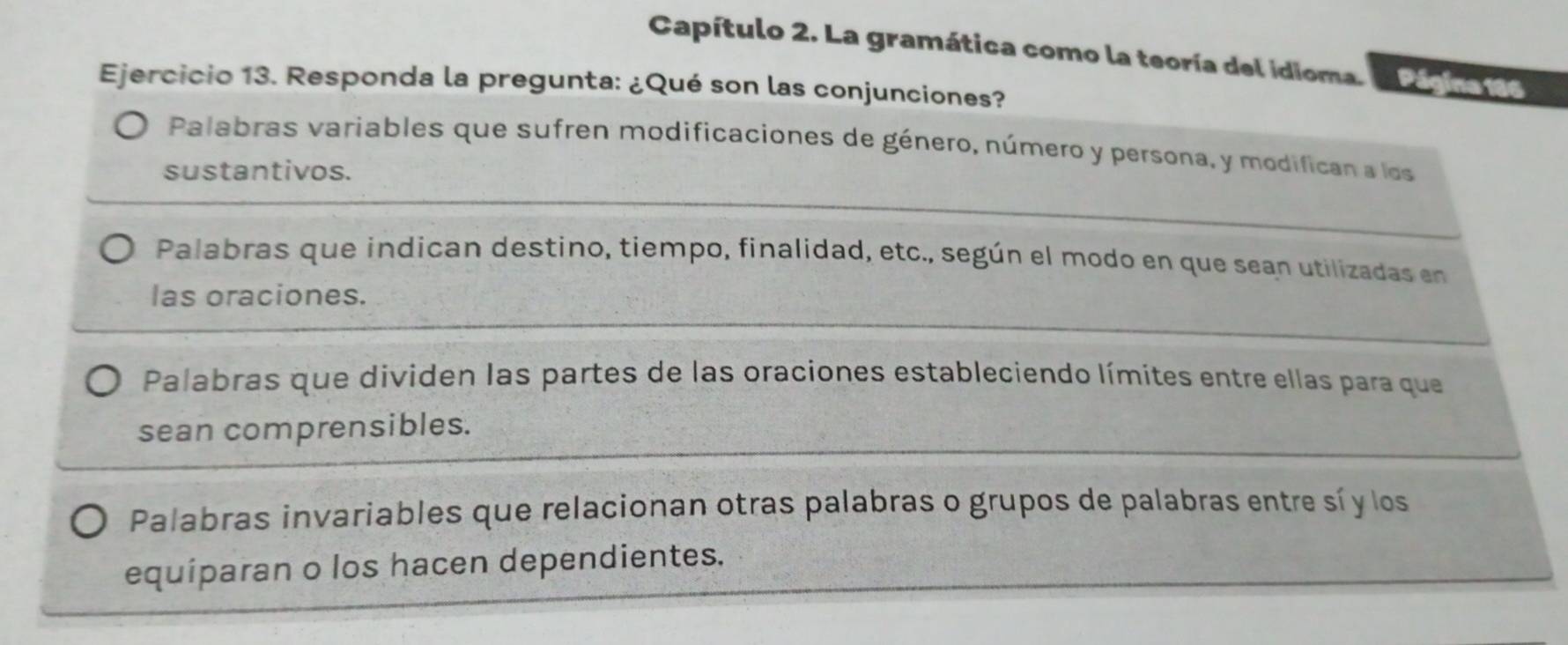 Capítulo 2. La gramática como la teoría del idioma. Página 186 
Ejercicio 13. Responda la pregunta: ¿Qué son las conjunciones? 
Palabras variables que sufren modificaciones de género, número y persona, y modifican a los 
sustantivos. 
Palabras que indican destino, tiempo, finalidad, etc., según el modo en que sean utilizadas en 
las oraciones. 
Palabras que dividen las partes de las oraciones estableciendo límites entre ellas para que 
sean comprensibles. 
Palabras invariables que relacionan otras palabras o grupos de palabras entre sí y los 
equiparan o los hacen dependientes.