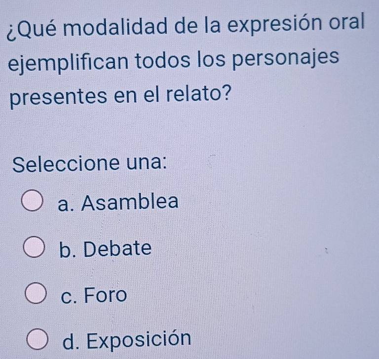 ¿Qué modalidad de la expresión oral
ejemplifican todos los personajes
presentes en el relato?
Seleccione una:
a. Asamblea
b. Debate
c. Foro
d. Exposición