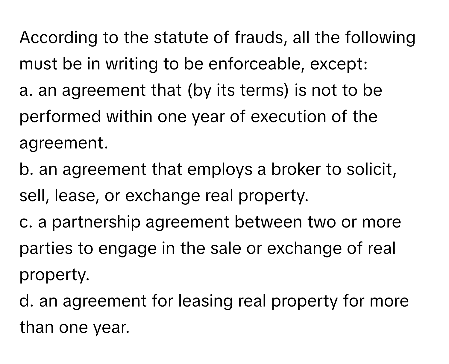 According to the statute of frauds, all the following must be in writing to be enforceable, except:

a. an agreement that (by its terms) is not to be performed within one year of execution of the agreement.
b. an agreement that employs a broker to solicit, sell, lease, or exchange real property.
c. a partnership agreement between two or more parties to engage in the sale or exchange of real property.
d. an agreement for leasing real property for more than one year.