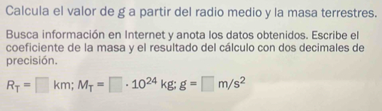 Calcula el valor de g a partir del radio medio y la masa terrestres. 
Busca información en Internet y anota los datos obtenidos. Escribe el 
coeficiente de la masa y el resultado del cálculo con dos decimales de 
precisión.
R_T=□ km; M_T=□ · 10^(24)kg; g=□ m/s^2