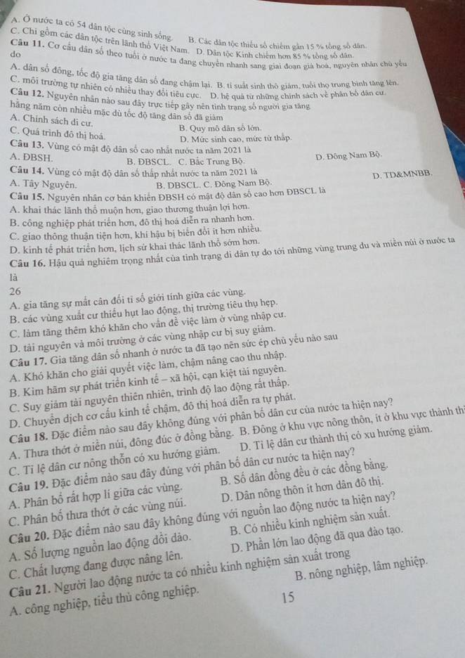 A. Ô nước ta có 54 dân tộc cùng sinh sống B. Các dân tộc thiếu số chiếm gân 15 % tổng số dân.
C. Chi gồm các dân tộc trên lãnh thổ Việt Nam. D. Dân tộc Kinh chiếm hơn 85 % tổng số dân
do
Câu 11. Cơ cầu dân số theo tuổi ở nước ta đang chuyển nhanh sang giai đoạn già hoa, nguyên nhân chủ yểu
A. dân số đồng, tốc độ gia tăng dân số đang chậm lại. B. ti suất sinh thô giám, tuổi thọ trung bình tăng lên,
C. môi trường tự nhiên có nhiều thay đổi tiêu cực. D. hệ quá từ những chính sách về phân bố dân cư
Câu 12. Nguyên nhân nào sau đây trực tiếp gây nên tình trang số người gia tăng
hằng năm còn nhiều mặc dù tốc độ tăng dân số đã giảm
A. Chính sách di cư.
B. Quy mô dân số lớn.
C. Quá trình đô thị hoá.
D. Mức sinh cao, mức tử thấp
Câu 13. Vùng có mật độ dân số cao nhất nước ta năm 2021 là
A. DBSH. B. DBSCL. C. Bắc Trung Bộ
D. Đông Nam Bộ.
Câu 14. Vùng có mật độ dân số thắp nhất nước ta năm 2021 là
A. Tây Nguyên. B. DBSCL. C. Đông Nam Bộ D. TD&MNBB.
Câu 15. Nguyên nhân cơ bản khiển ĐBSH có mật độ dân số cao hơn ĐBSCL là
A. khai thác lãnh thổ muộn hơn, giao thương thuận lợi hơn.
B. công nghiệp phát triển hơn, đô thị hoá diễn ra nhanh hơn.
C. giao thông thuận tiện hơn, khí hậu bị biển đổi ít hơn nhiều.
D. kinh tể phát triển hơn, lịch sử khai thác lãnh thổ sớm hơn.
Câu 16. Hậu quả nghiêm trọng nhất của tình trạng di dân tự do tới những vùng trung đu và miền núi ở nước ta
là
26
A. gia tăng sự mắt cân đổi tỉ số giới tính giữa các vùng.
B. các vùng xuất cư thiểu hụt lao động, thị trường tiêu thụ hẹp.
C. làm tăng thêm khó khăn cho vẫn đề việc làm ở vùng nhập cư.
D. tài nguyên và môi trường ở các vùng nhập cư bị suy giảm.
Câu 17. Gia tăng dân số nhanh ở nước ta đã tạo nên sức ép chủ yếu nào sau
A. Khó khăn cho giải quyết việc làm, chậm nâng cao thu nhập.
B. Kim hãm sự phát triển kinh tế - xã hội, cạn kiệt tài nguyên.
C. Suy giám tài nguyên thiên nhiên, trình độ lao động rất thấp.
D. Chuyển dịch cơ cấu kinh tể chậm, đô thị hoá diễn ra tự phát.
Câu 18. Đặc điểm nào sau đây không đúng với phân bố dân cư của nước ta hiện nay?
A. Thưa thớt ở miền núi, đông đúc ở đồng bằng. B. Đông ở khu vực nông thôn, ít ở khu vực thành th
C. Ti lệ dân cư nông thỗn có xu hướng giảm. D. Tỉ lệ dân cư thành thị có xu hướng giảm.
Câu 19. Đặc điểm nào sau đây đúng với phân bố dân cư nước ta hiện nay?
A. Phân bổ rất hợp lí giữa các vùng. B. Số dân đồng đều ở các đồng bằng.
C. Phân bố thưa thớt ở các vùng núi. D. Dân nông thôn ít hơn dân đô thị.
Câu 20. Đặc điểm nào sau đây không đúng với nguồn lao động nước ta hiện nay?
A. Số lượng nguồn lao động dổi dào. B. Có nhiều kinh nghiệm sản xuất.
C. Chất lượng đang được nâng lên. D. Phần lớn lao động đã qua đào tạo.
Câu 21. Người lao động nước ta có nhiều kinh nghiệm sản xuất trong
A. công nghiệp, tiểu thủ công nghiệp. B. nông nghiệp, lâm nghiệp.
15