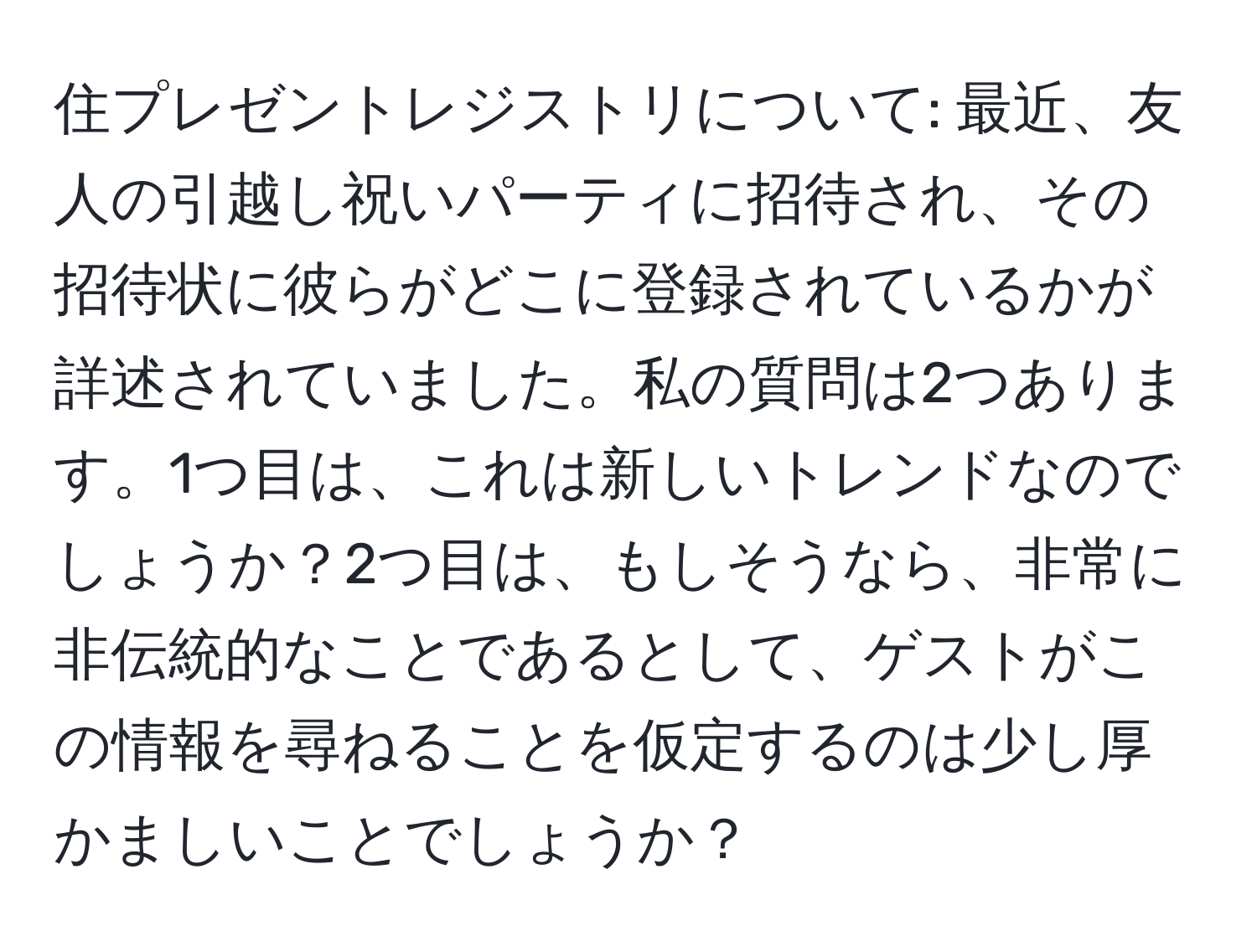 住プレゼントレジストリについて: 最近、友人の引越し祝いパーティに招待され、その招待状に彼らがどこに登録されているかが詳述されていました。私の質問は2つあります。1つ目は、これは新しいトレンドなのでしょうか？2つ目は、もしそうなら、非常に非伝統的なことであるとして、ゲストがこの情報を尋ねることを仮定するのは少し厚かましいことでしょうか？