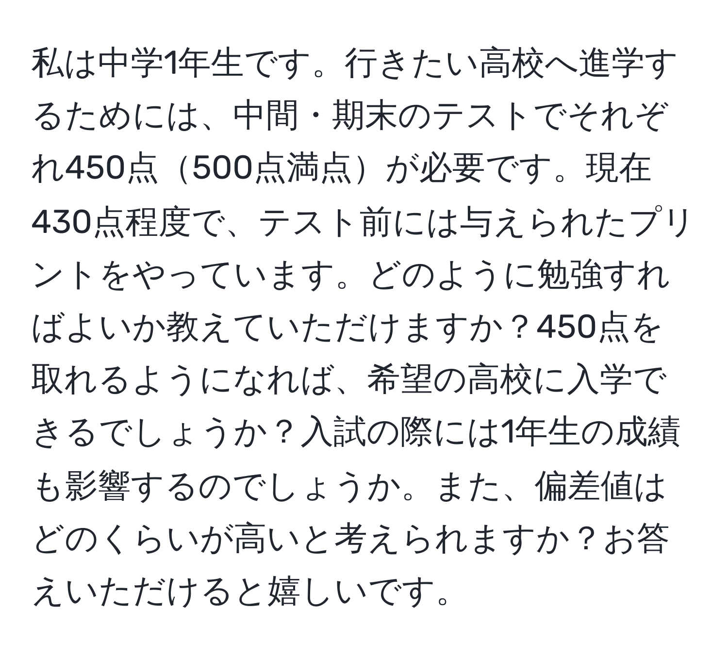 私は中学1年生です。行きたい高校へ進学するためには、中間・期末のテストでそれぞれ450点500点満点が必要です。現在430点程度で、テスト前には与えられたプリントをやっています。どのように勉強すればよいか教えていただけますか？450点を取れるようになれば、希望の高校に入学できるでしょうか？入試の際には1年生の成績も影響するのでしょうか。また、偏差値はどのくらいが高いと考えられますか？お答えいただけると嬉しいです。