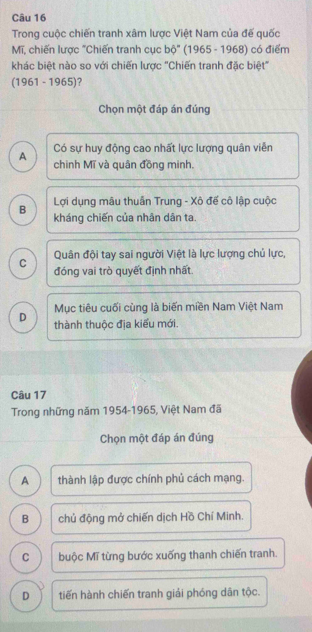 Trong cuộc chiến tranh xâm lược Việt Nam của đế quốc
Mĩ, chiến lược "Chiến tranh cục bộ" (1965 - 1968) có điểm
khác biệt nào so với chiến lược "Chiến tranh đặc biệt”
(1961 - 1965)?
Chọn một đáp án đúng
A Có sự huy động cao nhất lực lượng quân viễn
chinh Mĩ và quân đồng minh.
Lợi dụng mâu thuẫn Trung - Xô đế cô lập cuộc
B kháng chiến của nhân dân ta.
Quân đội tay sai người Việt là lực lượng chủ lực,
C đóng vai trò quyết định nhất.
Mục tiêu cuối cùng là biến miền Nam Việt Nam
D thành thuộc địa kiểu mới.
Câu 17
Trong những năm 1954-1965, Việt Nam đã
Chọn một đáp án đúng
A thành lập được chính phủ cách mạng.
B chủ động mở chiến dịch Hồ Chí Minh.
C buộc Mĩ từng bước xuống thanh chiến tranh.
D tiến hành chiến tranh giải phóng dân tộc.