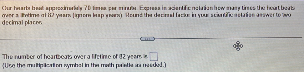 Our hearts beat approximately 70 times per minute. Express in scientific notation how many times the heart beats 
over a lifetime of 82 years (ignore leap years). Round the decimal factor in your scientific notation answer to two 
decimal places. 
The number of heartbeats over a lifetime of 82 years is □. 
(Use the multiplication symbol in the math palette as needed.)