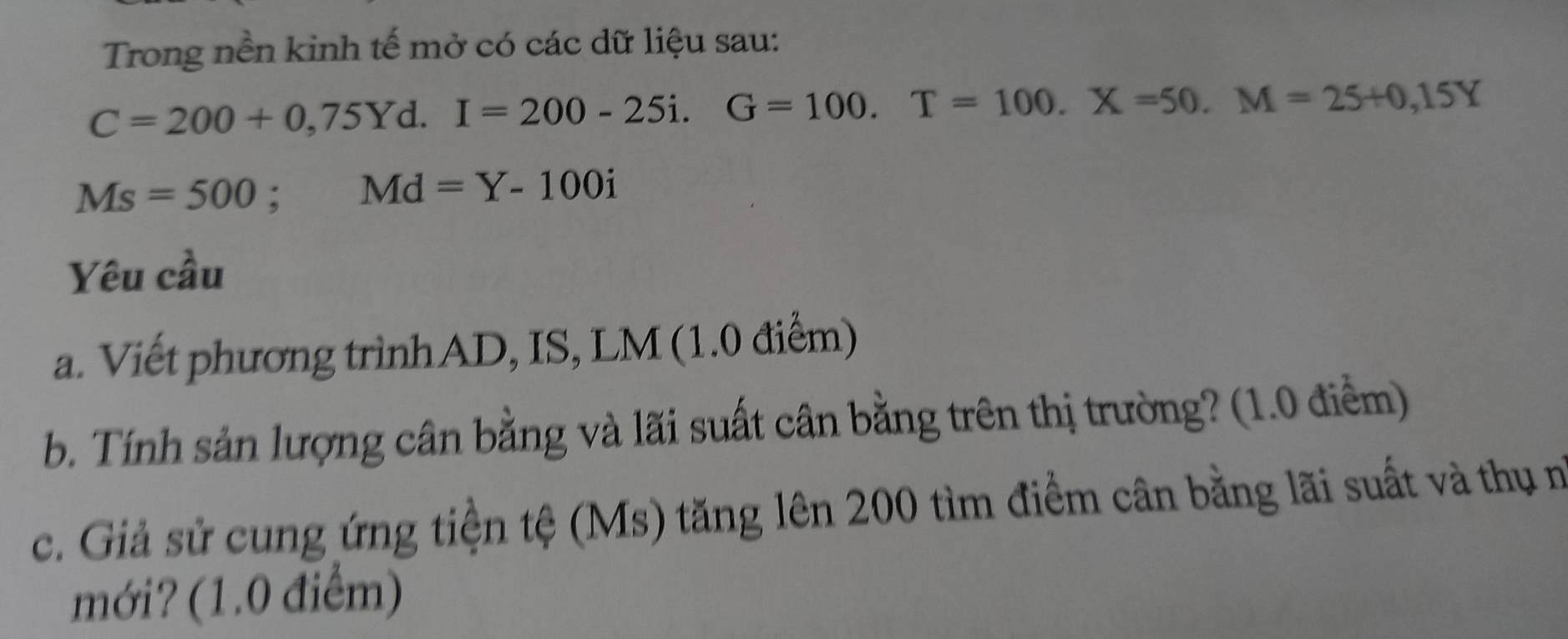 Trong nền kinh tế mở có các dữ liệu sau:
C=200+0,75Yd. I=200-25i. G=100. T=100. X=50. M=25+0,15Y
Ms=500; Md=Y-100i
Yêu cầu 
a. Viết phương trìnhAD, IS, LM (1.0 điểm) 
b. Tính sản lượng cân bằng và lãi suất cân bằng trên thị trường? (1.0 điểm) 
c. Giả sử cung ứng tiện tệ (Ms) tăng lên 200 tìm điểm cân bằng lãi suất và thụ m 
mới? (1.0 điểm)