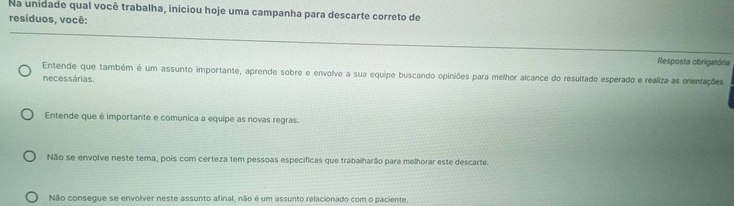 Na unidade qual você trabalha, iniciou hoje uma campanha para descarte correto de
resíduos, você:
Resposta obrigatória
Entende que também é um assunto importante, aprende sobre e envolve a sua equipe buscando opiniões para melhor alcance do resultado esperado e realiza as orientações
necessárias.
Entende que é importante e comunica a equipe as novas regras.
Não se envolve neste tema, pois com certeza tem pessoas especificas que trabalharão para melhorar este descarte.
Não consegue se envolver neste assunto afinal, não é um assunto relacionado com o paciente.