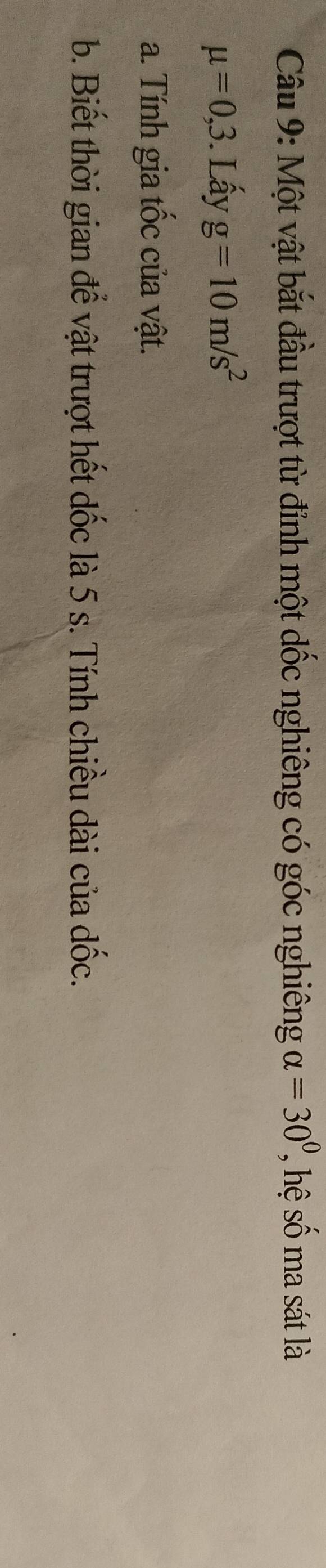Một vật bắt đầu trượt từ đỉnh một dốc nghiêng có góc nghiêng alpha =30^0, hệ s ma sát là
mu =0,3. Lấy g=10m/s^2
a. Tính gia tốc của vật. 
b. Biết thời gian để vật trượt hết dốc là 5 s. Tính chiều dài của dốc.