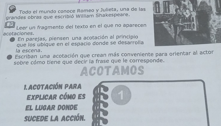 Todo el mundo conoce Romeo y Julieta, una de las 
grandes obras que escribió William Shakespeare. 
Leer un fragmento del texto en el que no aparecen 
acotaciones. 
En parejas, piensen una acotación al principio 
que los ubique en el espacio donde se desarrolla 
la escena. 
Escriban una acotación que crean más conveniente para orientar al actor 
sobre cómo tiene que decir la frase que le corresponde. 
ACOTAMOS 
1. ACOTACIÓN PARA 
Eexplicar cómo es 1 
EL LUGAR DONDE 
SUCEDE La ACCión.