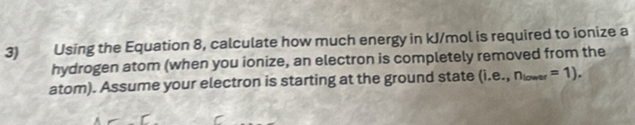 Using the Equation 8, calculate how much energy in kJ/mol is required to ionize a 
hydrogen atom (when you ionize, an electron is completely removed from the 
atom). Assume your electron is starting at the ground state (i.e.,n_lower=1).