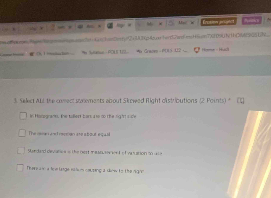 a x Mỹ Mail X Érasion project Pulitics
mocxcom/Pagen8eomPipwsw?td / Kxq3vDmEyPZx3AJKp4zwx1wn52wxFmsH6cm7XE0%UN1hDME9G5UN
Imlluction Mb Syllatus - POLS 122 Wb Grades - POLS 122 Home - Hudl
3. Select ALL the correct statements about Skewed Right distributions (2 Points) *
In Histograms, the tallest bars are to the right side
The mean and median are about equal
Standard deviation is the best measurement of variation to use
There are a few large values causing a skew to the right