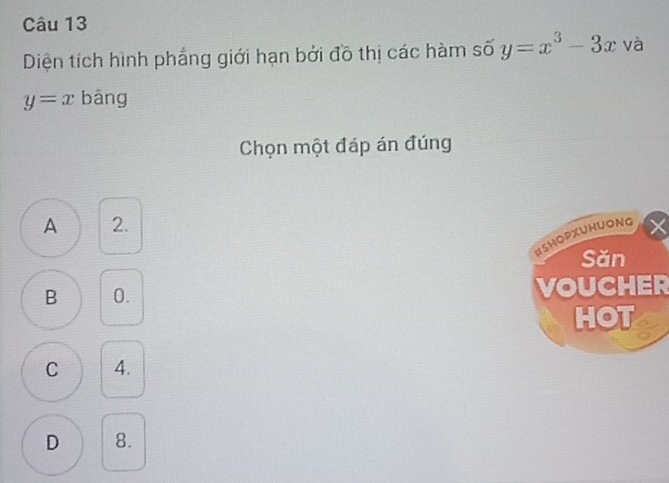 Diện tích hình phẳng giới hạn bởi đồ thị các hàm số y=x^3-3x và
y=x bāng
Chọn một đáp án đúng
A 2.
BSHOPXUHUONG
Sǎn
B 0. VOUCHER
HOT
C 4.
D 8.