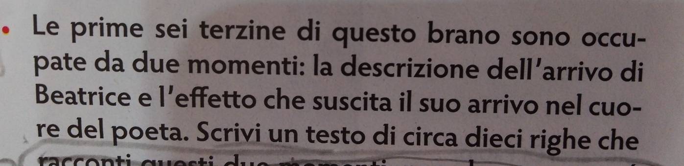 • Le prime sei terzine di questo brano sono occu- 
pate da due momenti: la descrizione dell’arrivo di 
Beatrice e 1' effetto che suscita il suo arrivo nel cuo- 
re del poeta. Scrivi un testo di circa dieci righe che