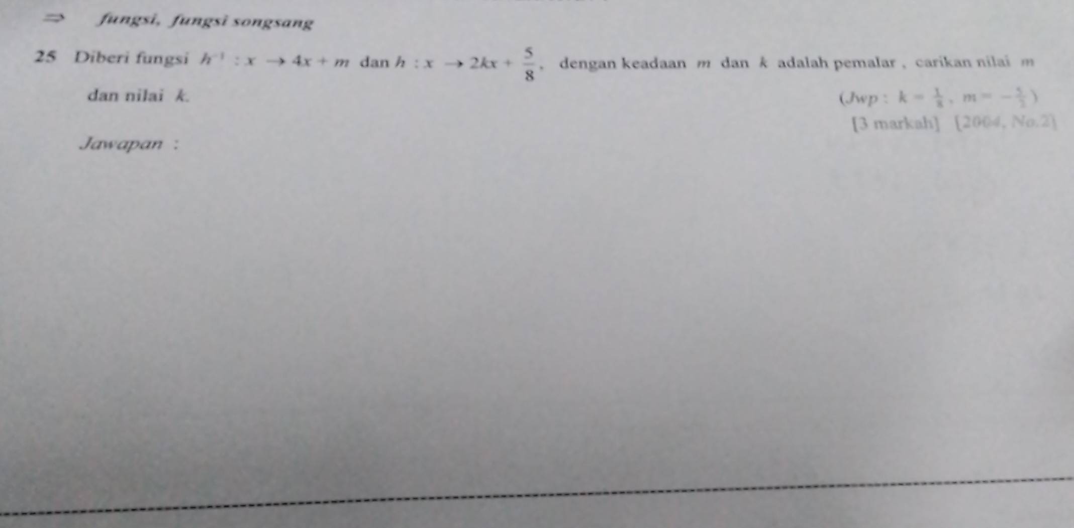 → fungsi, fungsì songsang 
25 Diberi fungsi h^(-1):xto 4x+m dan h:xto 2kx+ 5/8  , dengan keadaan m dan k adalah pemalar , carikan nilai m
dan nilai k. (Jwp : k= 1/8 , m=- 5/2 )
[3 markah]  2004,No,2]
Jawapan :