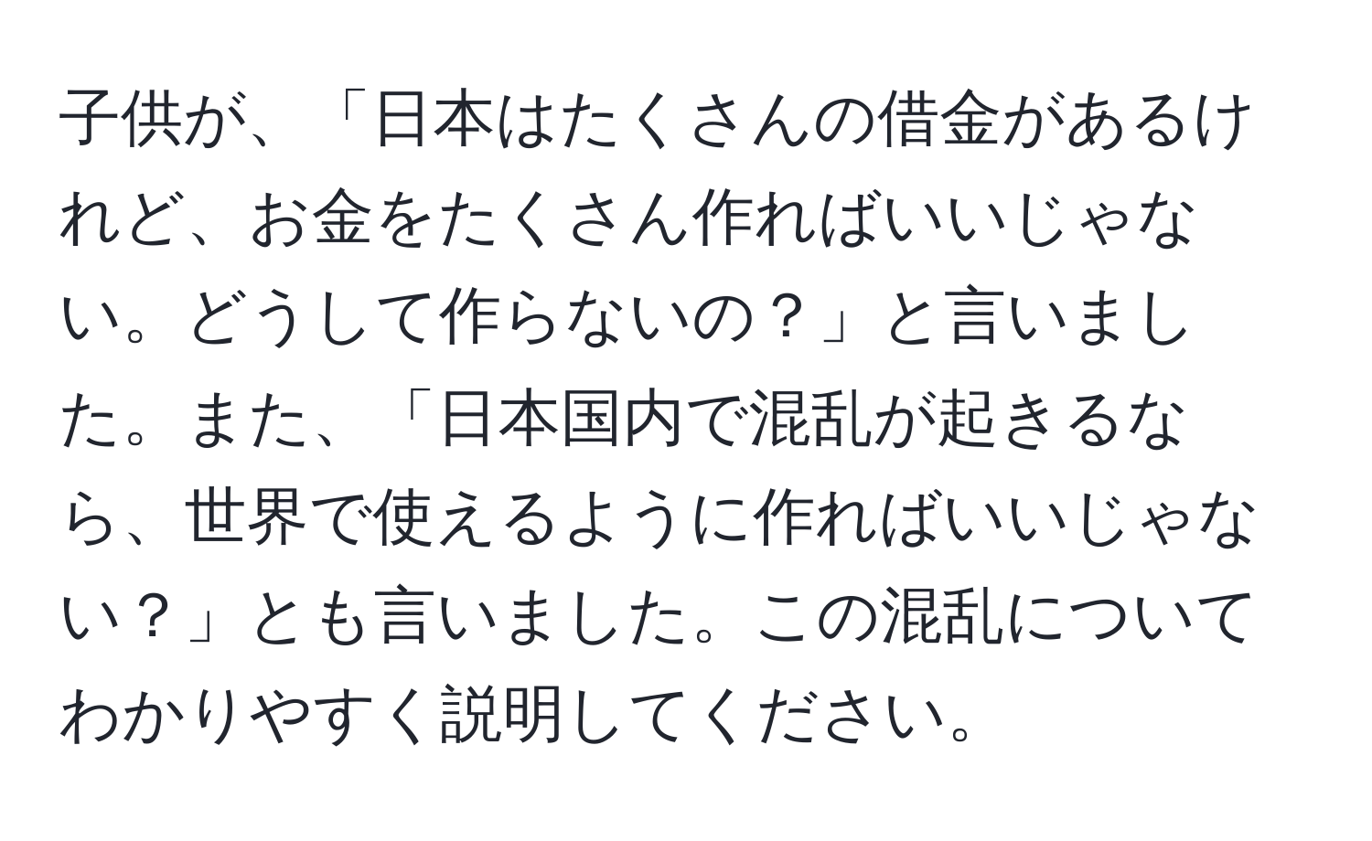 子供が、「日本はたくさんの借金があるけれど、お金をたくさん作ればいいじゃない。どうして作らないの？」と言いました。また、「日本国内で混乱が起きるなら、世界で使えるように作ればいいじゃない？」とも言いました。この混乱についてわかりやすく説明してください。