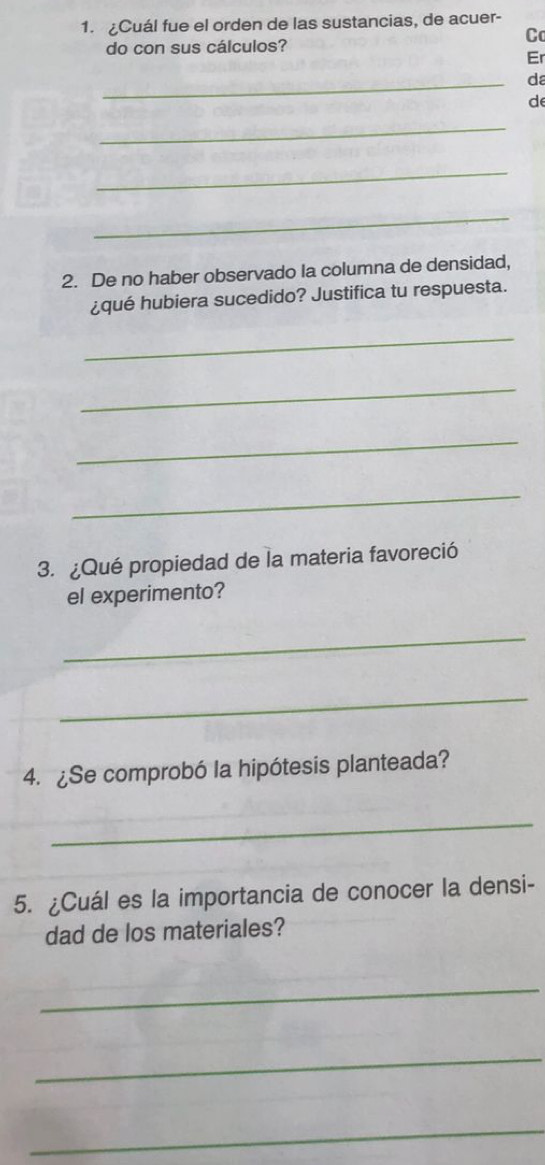 Cuál fue el orden de las sustancias, de acuer- 
C 
do con sus cálculos? 
Er 
_ 
da 
d 
_ 
_ 
_ 
2. De no haber observado la columna de densidad, 
¿qué hubiera sucedido? Justifica tu respuesta. 
_ 
_ 
_ 
_ 
3. ¿Qué propiedad de la materia favoreció 
el experimento? 
_ 
_ 
4. ¿Se comprobó la hipótesis planteada? 
_ 
5. ¿Cuál es la importancia de conocer la densi- 
dad de los materiales? 
_ 
_ 
_