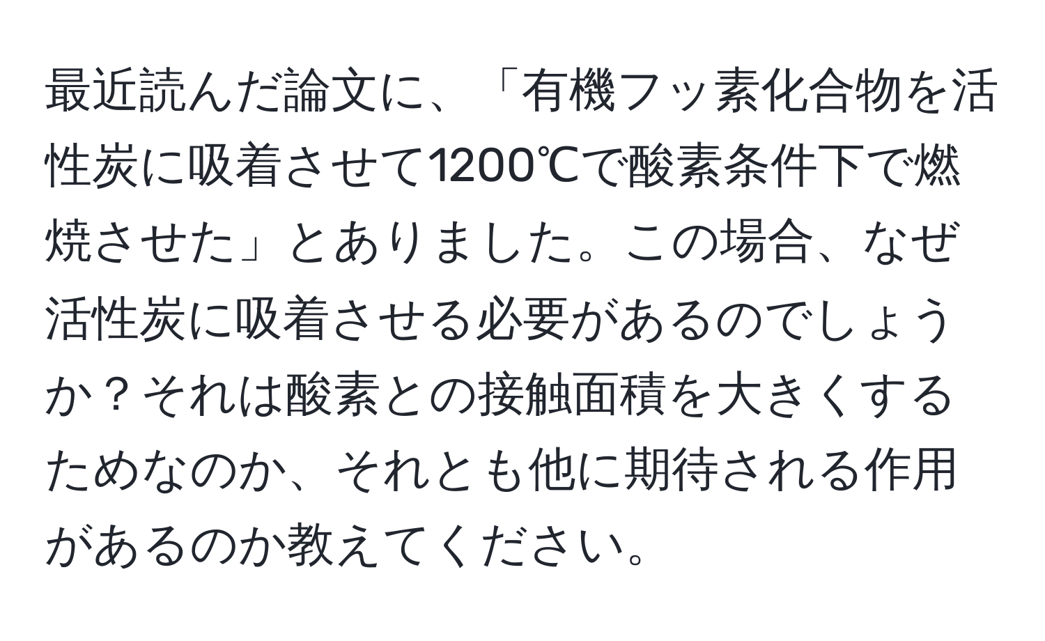 最近読んだ論文に、「有機フッ素化合物を活性炭に吸着させて1200℃で酸素条件下で燃焼させた」とありました。この場合、なぜ活性炭に吸着させる必要があるのでしょうか？それは酸素との接触面積を大きくするためなのか、それとも他に期待される作用があるのか教えてください。