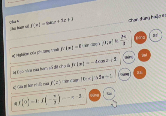 f(x)=4sin x+2x+1. 
Chọn đúng hoặc sa
Cho hàm số
a) Nghiệm của phương trình f'(x)=0 trên đoạn [0;π ] là  2π /3 . Đúng
Sai
b) Đạo hàm của hàm số đã cho là f'(x)=-4cos x+2. Đúng Sai
c) Giá trị lớn nhất của f(x) trên đoạn [0;π ] là 2π +1. Đủng Sai
d) f(0)=1; f(- π /2 )=-π -3. Đúng Sai