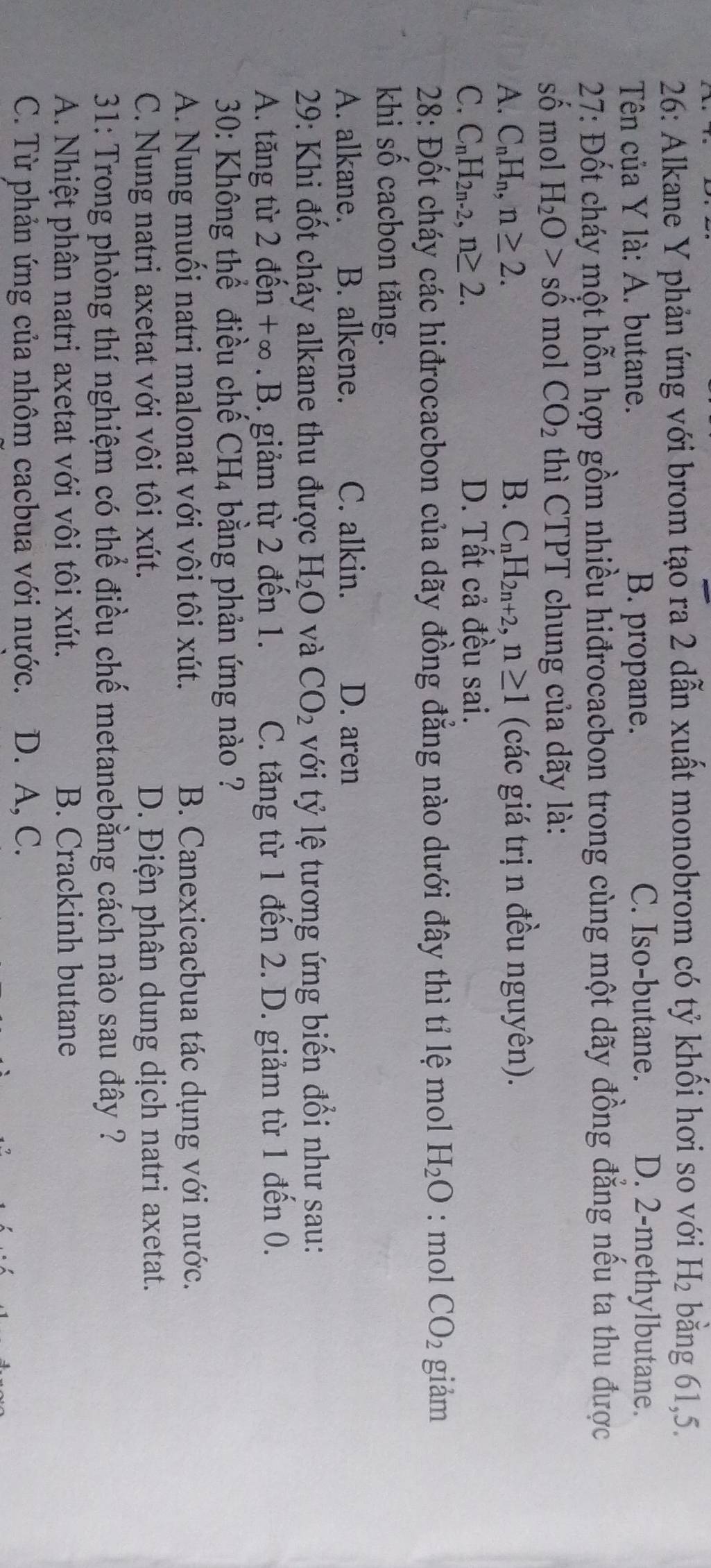 26: Alkane Y phản ứng với brom tạo ra 2 dẫn xuất monobrom có tỷ khối hơi so với H_2 bằng 61,5.
Tên của Y là: A. butane. B. propane. C. Iso-butane. D. 2-methylbutane.
27: Đốt cháy một hỗn hợp gồm nhiều hiđrocacbon trong cùng một dãy đồng đẳng nếu ta thu được
số mol H_2O>shat o mol CO_2 thì CTPT chung của dãy là:
A. C_nH_n,n≥ 2. B. C_nH_2n+2,n≥ 1 (các giá trị n đều nguyên).
C. C_nH_2n-2,n≥ 2. D. Tất cả đều sai.
28: Đốt cháy các hiđrocacbon của dãy đồng đẳng nào dưới đây thì tỉ lệ mol H_2O : mol CO_2 giảm
khi số cacbon tăng.
A. alkane. B. alkene. C. alkin. D. aren
29: Khi đốt cháy alkane thu được H_2O và CO_2 với tỷ lệ tương ứng biến đổi như sau:
A. tăng từ 2 đến +∞.B. giảm từ 2 đến 1. C. tăng từ 1 đến 2. D. giảm từ 1 đến 0.
*  30: Không thể điều chế CH_4 bằng phản ứng nào ?
A. Nung muối natri malonat với vôi tôi xút. B. Canexicacbua tác dụng với nước.
C. Nung natri axetat với vôi tôi xút. D. Điện phân dung dịch natri axetat.
31: Trong phòng thí nghiệm có thể điều chế metanebằng cách nào sau đây ?
A. Nhiệt phân natri axetat với vôi tôi xút. B. Crackinh butane
C. Từ phản ứng của nhôm cacbua với nước. D. A, C.