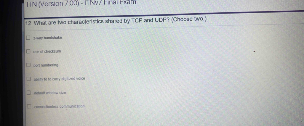 ITN (Version 7.00) - ITNv7 Final Exam
12 What are two characteristics shared by TCP and UDP? (Choose two.)
3-way handshake
use of checksum
port numbering
ability to to carry digitized voice
default window size
connectionless communication