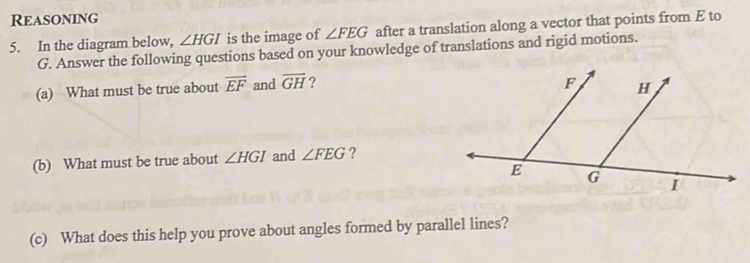 Reasoning 
5. In the diagram below, ∠ HGI is the image of ∠ FEG after a translation along a vector that points from E to
G. Answer the following questions based on your knowledge of translations and rigid motions. 
(a) What must be true about overline EF and overline GH ? 
(b) What must be true about ∠ HGI and ∠ FEG ? 
(c) What does this help you prove about angles formed by parallel lines?