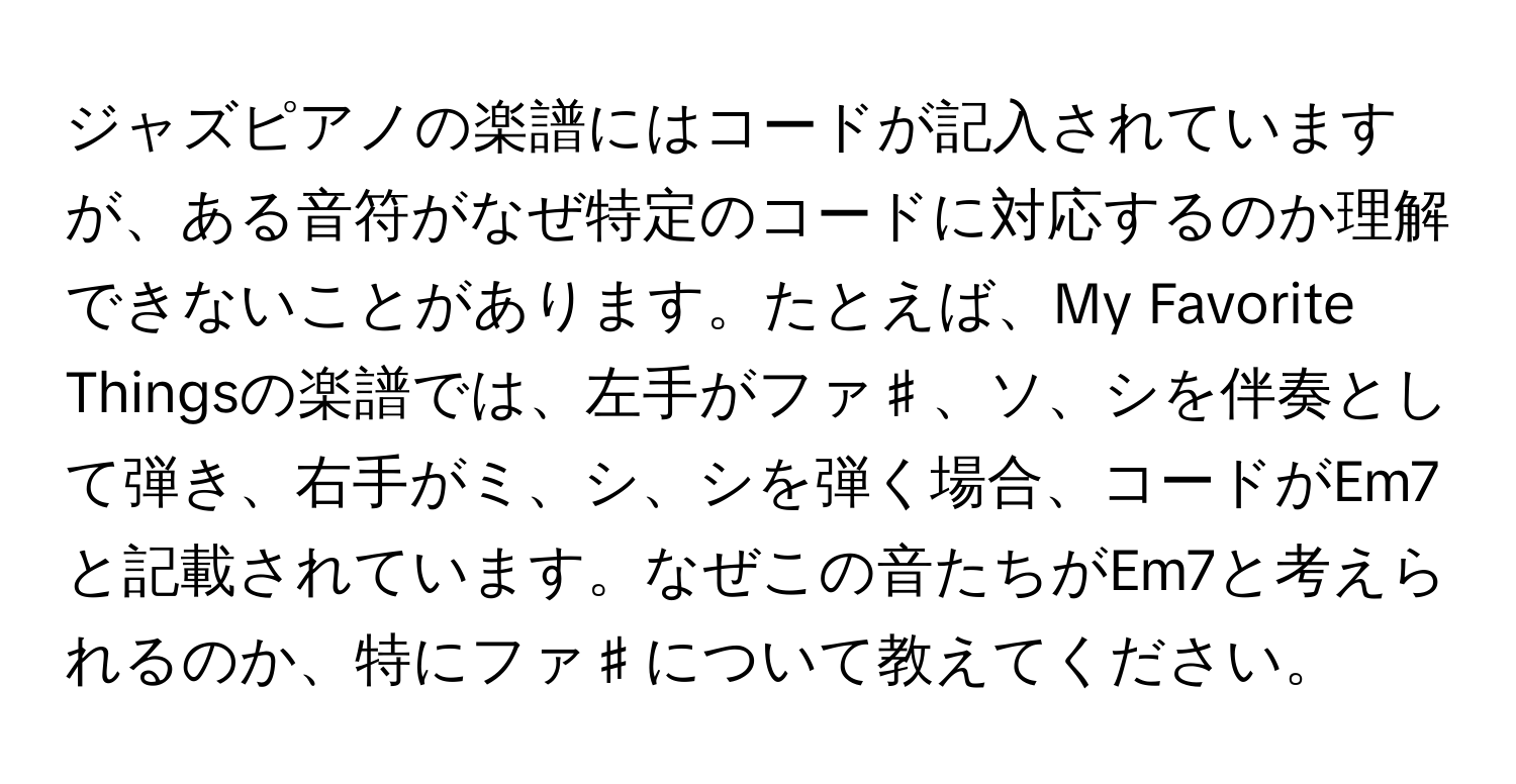 ジャズピアノの楽譜にはコードが記入されていますが、ある音符がなぜ特定のコードに対応するのか理解できないことがあります。たとえば、My Favorite Thingsの楽譜では、左手がファ♯、ソ、シを伴奏として弾き、右手がミ、シ、シを弾く場合、コードがEm7と記載されています。なぜこの音たちがEm7と考えられるのか、特にファ♯について教えてください。