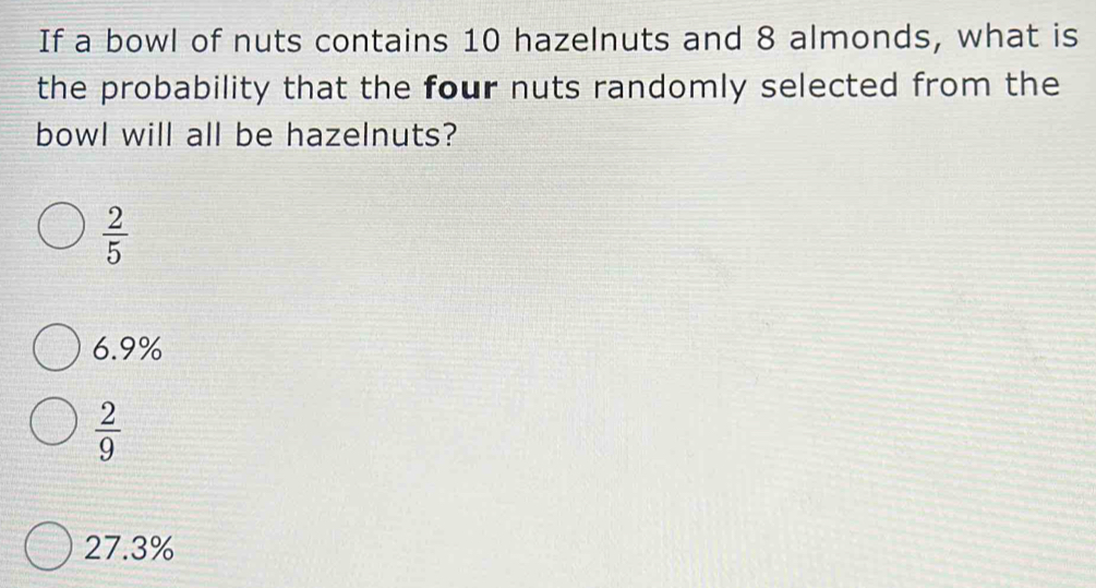 If a bowl of nuts contains 10 hazelnuts and 8 almonds, what is
the probability that the four nuts randomly selected from the
bowl will all be hazelnuts?
 2/5 
6.9%
 2/9 
27.3%