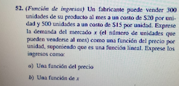 (Función de ingresos) Un fabricante puede vender 300
unidades de su producto al mes a un costo de $20 por uni- 
dad y 500 unidades a un costo de $15 por unidad. Exprese 
la demanda del mercado x (el número de unidades que 
pueden venderse al mes) como una función del precio por 
unidad, suponiendo que es una función lineal. Exprese los 
ingresos como: 
d) Una función del precio 
b) Una función de x