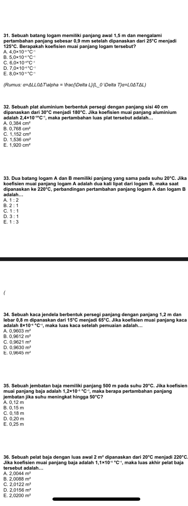 Sebuah batang logam memiliki panjang awal 1,5 m dan mengalami
pertambahan panjang sebesar 0,9 mm setelah dipanaskan dari 25°C Cmenjadi
1 25°C. Berapakah koefisien muai panjang logam tersebut?
A. 4.0* 10^((-6)°C^-)
B. 5,0* 10^(-6^circ)C^(-1)
C 6,0* 10^(-6^circ)C^(-1)
D. 7,0* 10^((-6)°C^-1)
E. 8,0* 10^((-6)°C^-1)
(Rumus: α=ΔLL0ΔTalpha = fracDelta L ∠ HL 0 Delta T_f=L=LO△ T△ L)
32. Sebuah plat aluminium berbentuk persegi dengan panjang sisi 40 cm
dipanaskan dari 30°C menjadi 180°C. Jika koefisien muai panjang aluminium
adalah 2,4* 10^(-50)C^(-1) ', maka pertambahan luas plat tersebut adalah...
A. 0,384cm^2
B. 0,768cm^2
C. 1,152cm^2
D. 1,536cm^2
E. 1,920cm^2
33. Dua batang logam A dan B memiliki panjang yang sama pada suhu 20°C Jika
koefisien muai panjang logam A adalah dua kali lipat dari logam B, maka saat
dipanaskan ke 220°C , perbandingan pertambahan panjang logam A dan logam B
adalah...
A. 1:2
B. 2:1
C.1:1
D.3:1
E. 1:3
34. Sebuah kaca jendela berbentuk persegi panjang dengan panjang 1,2 m dan
lebar 0,8 m dipanaskan dari 1 C menjadi . Jika koefisien muai panjang kaca
adalah , maka luas kaca setelah pemuaian adalah...
0.9603m^2
0.9612m^2
C. 0,9621m^2
0,9630m^2
: 0,9645m^2
35. Sebuah jembatan baja memiliki panjang 500 m pada suhu 20°C
muai panjang baja adalah ', maka berapa pertambahan panjang
jembatan jika suhu meningkat hingga 50°C?
A. 0,12 m
B. 0,15 m
C. 0,18 m
D. 0,20 m
E. 0,25 m
36. Sebuah pelat baja dengan luas awal 2m^2 20°C menjadi
Jika koefisien muai panjanq baja adalah 1,1* 10^((-5)°C^-1) , maka luas akhir pelat baja
tersebut adalah...
A. 2.0044m^2
B. 2,0088m^2
C. 2,0122m^2
2,0156m^2
2,0200m^2