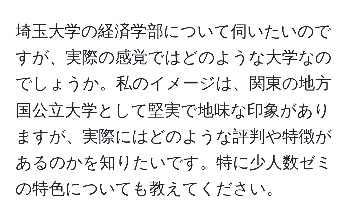 埼玉大学の経済学部について伺いたいのですが、実際の感覚ではどのような大学なのでしょうか。私のイメージは、関東の地方国公立大学として堅実で地味な印象がありますが、実際にはどのような評判や特徴があるのかを知りたいです。特に少人数ゼミの特色についても教えてください。