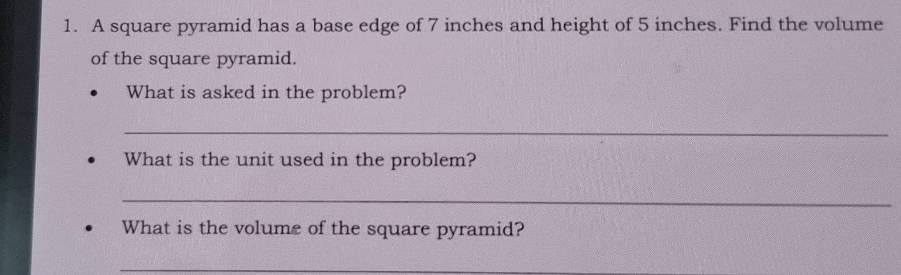 A square pyramid has a base edge of 7 inches and height of 5 inches. Find the volume 
of the square pyramid. 
What is asked in the problem? 
_ 
What is the unit used in the problem? 
_ 
What is the volume of the square pyramid? 
_