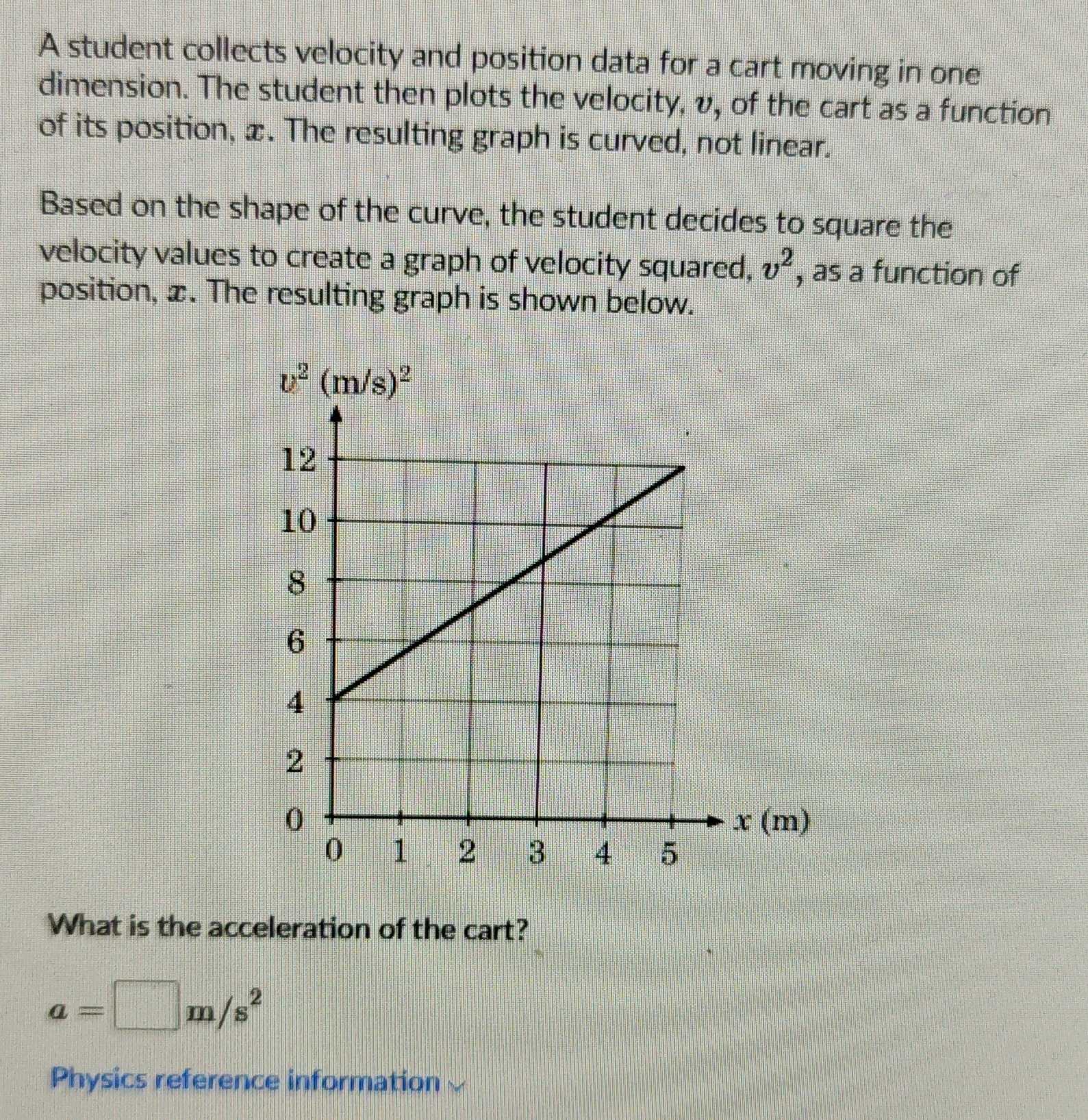 A student collects velocity and position data for a cart moving in one
dimension. The student then plots the velocity, v, of the cart as a function
of its position, æ. The resulting graph is curved, not linear.
Based on the shape of the curve, the student decides to square the
velocity values to create a graph of velocity squared, v^2 , as a function of
position, æ. The resulting graph is shown below.
What is the acceleration of the cart?
a=□ m/s^2
Physics reference information