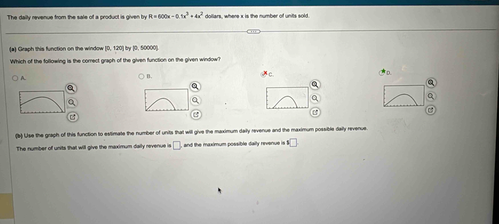 The daily revenue from the sale of a product is given by R=600x-0.1x^3+4x^2 dollars, where x is the number of units sold.
(a) Graph this function on the window [0,120] by [0, 50000].
Which of the following is the correct graph of the given function on the given window?
A.
B.
c.
D.
B
(b) Use the graph of this function to estimate the number of units that will give the maximum daily revenue and the maximum possible daily revenue.
The number of units that will give the maximum daily revenue is □ and the maximum possible daily revenue is $□.