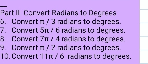 Part II: Convert Radians to Degrees 
6. Convert π / 3 radians to degrees. 
7. Convert 5π / 6 radians to degrees. 
8. Convert 7π / 4 radians to degrees. 
9. Convert π / 2 radians to degrees. 
10. Convert 11π / 6 radians to degrees.