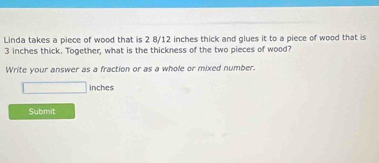 Linda takes a piece of wood that is 2 8/12 inches thick and glues it to a piece of wood that is
3 inches thick. Together, what is the thickness of the two pieces of wood? 
Write your answer as a fraction or as a whole or mixed number.
□ inches
Submit