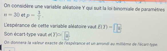 On considère une variable aléatoire Y qui suit la loi binomiale de paramètres
n=30 et p= 3/7 . 
L'espérance de cette variable aléatoire vaut E(Y)=□ 4. 
Son écart-type vaut sigma (Y)≌ y. 
On donnera la valeur exacte de l'espérance et un arrondi au millième de l'écart-type.