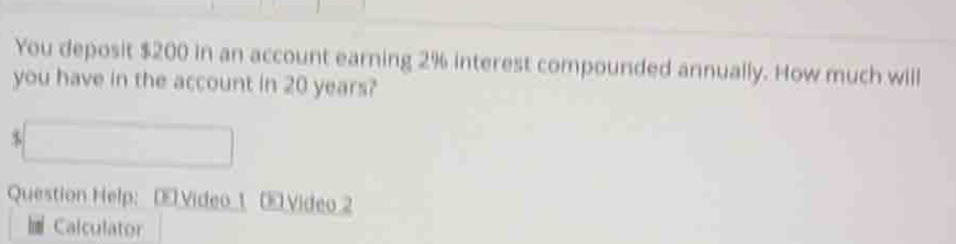 You deposit $200 in an account earning 2% interest compounded annually. How much will 
you have in the account in 20 years? 
□ 
Question Help: [ Video_1 Video 2 
Calculator