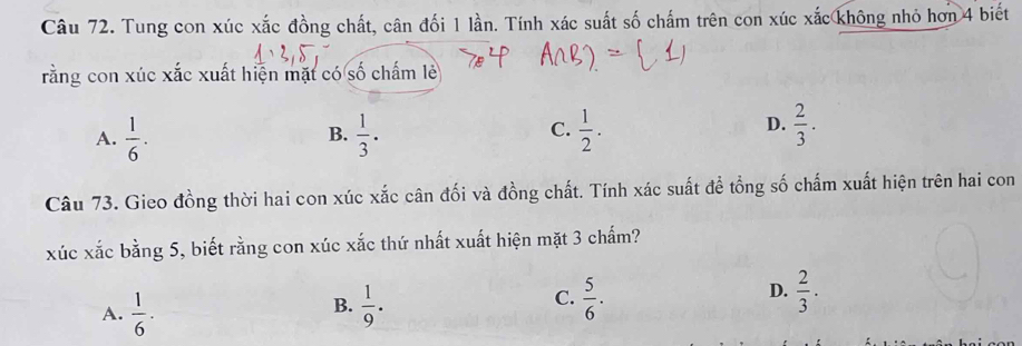 Tung con xúc xắc đồng chất, cân đối 1 lần. Tính xác suất số chấm trên con xúc xắc không nhỏ hơn 4 biết
rằng con xúc xắc xuất hiện mặt có số chấm lẻ
C.
A.  1/6 .  1/3 .  1/2 . 
B.
D.  2/3 . 
Câu 73. Gieo đồng thời hai con xúc xắc cân đối và đồng chất. Tính xác suất để tổng số chấm xuất hiện trên hai con
xúc xắc bằng 5, biết rằng con xúc xắc thứ nhất xuất hiện mặt 3 chấm?
D.
B.
A.  1/6 ·  1/9 .
C.  5/6 .  2/3 .