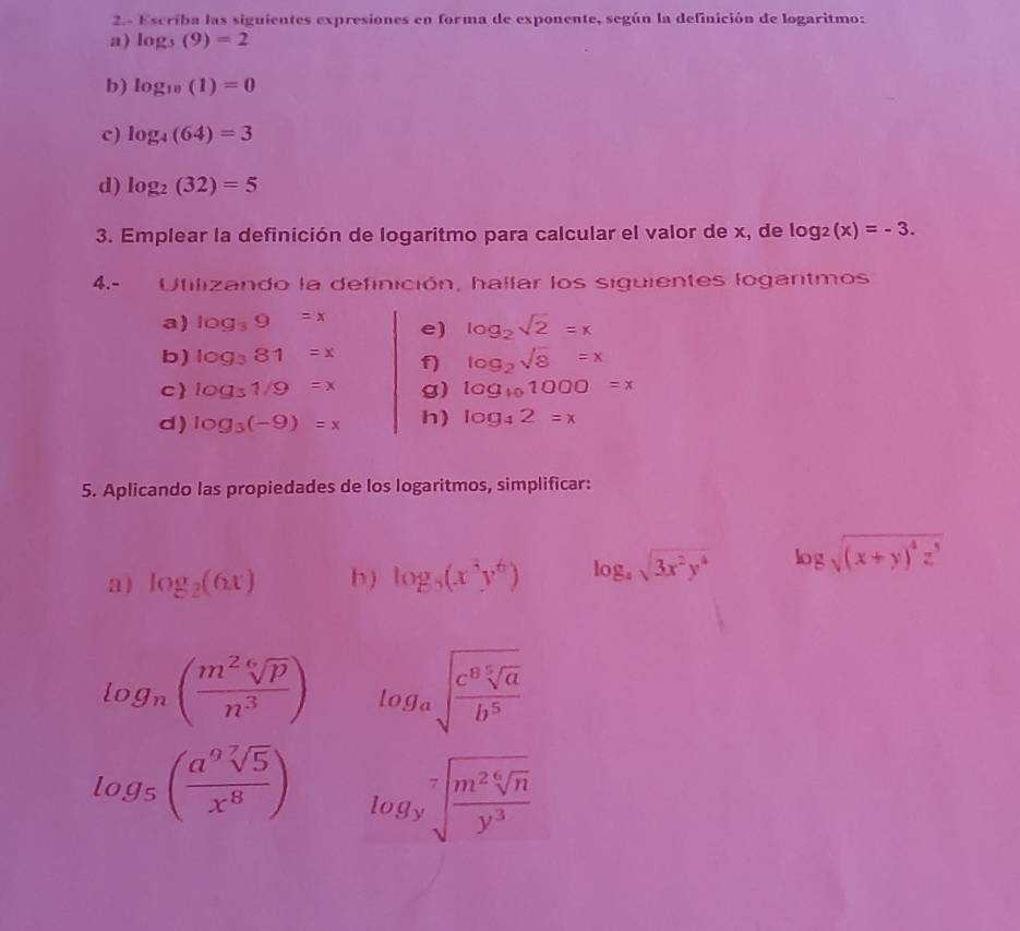 2.- Escriba las siguientes expresiones en forma de exponente, según la definición de logaritmo: 
a) log _3(9)=2
b) log _10(1)=0
c) log _4(64)=3
d) log _2(32)=5
3. Emplear la definición de logaritmo para calcular el valor de x, de log _2(x)=-3. 
4.- Utilizando la definición, hallar los siguientes logantmos 
a) log _39=x e) log _2sqrt(2)=x
b) log _381=x f) log _2sqrt(8)=x
c log _31/9=x g) log _101000=x
d) log _3(-9)=x h) log _42=x
5. Aplicando las propiedades de los logaritmos, simplificar: 
a) log _2(6x) b ) log _5(x^3y^6) log _4sqrt(3x^2y^4) log sqrt((x+y)^4)z^5
log _n( m^2sqrt[6](p)/n^3 ) log _asqrt(frac c^8sqrt [5]a)b^5
log _5( a^9sqrt[7](5)/x^8 ) log _ysqrt[7](frac m^2sqrt [6]n)y^3