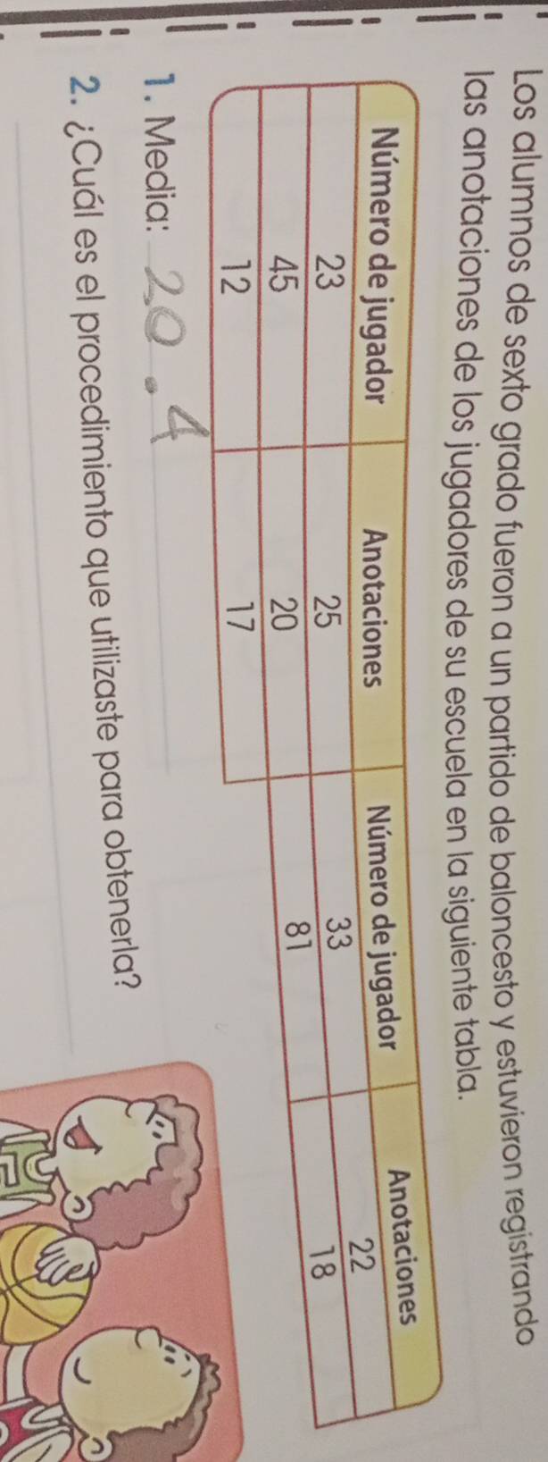 Los alumnos de sexto grado fueron a un partido de baloncesto y estuvierón registrando 
las anotaciones de los jugadores de su escuela en la siguiente tabla. 
1. Media:_ 
_ 
2. ¿Cuál es el procedimiento que utilizaste para obtenerla?