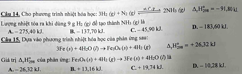 Cho phương trình nhiệt hóa học: 3H_2(g)+N_2(g)leftharpoons 2NH_3(g) △ _rH_(298)^o=-91,80kJ. 
Lượng nhiệt tỏa ra khi dùng 9 g H_2(g) để tạo thành NH_3(g) là
A. - 275, 40 kJ. B. - 137,70 kJ. C. - 45, 90 kJ. D. - 183,60 kJ.
Câu 15. Dựa vào phương trình nhiệt hóa học của phản ứng sau:
3Fe(s)+4H_2O(l)to Fe_3O_4(s)+4H_2(g) △ _rH_(298)°=+26,32kJ
Giá trị △ _rH_(298)° của phản ứng: Fe_3O_4(s)+4H_2(g)to 3Fe(s)+4H_2O(l) la
A. - 26,32 kJ. B. + 13, 16 kJ. C. + 19,74 kJ. D. - 10, 28 kJ.