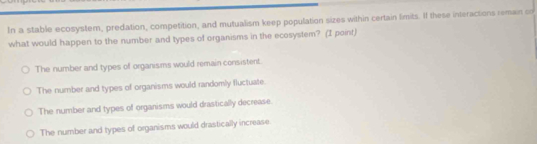 In a stable ecosystem, predation, competition, and mutualism keep population sizes within certain limits. If these interactions remain co
what would happen to the number and types of organisms in the ecosystem? (1 point)
The number and types of organisms would remain consistent.
The number and types of organisms would randomly fluctuate.
The number and types of organisms would drastically decrease.
The number and types of organisms would drastically increase.