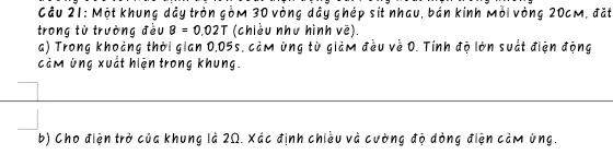 Cầu 21: Một khung dây tròn gòm 30 vòng dây ghép sít nhau, bán kính Mỗi vòng 20cM, đặt 
trong từ trường đều B=0.02T (chiều như hình vē). 
a) Trong khoảng thời gian 0,05s, cảm úng từ giảm đều về 0. Tính độ lớn suất điện động 
cảm úng xuất hiện trong khung. 
b) Cho điện trở của khung là 2Ω. Xác định chiều và cường độ dòng điện cảm úng.