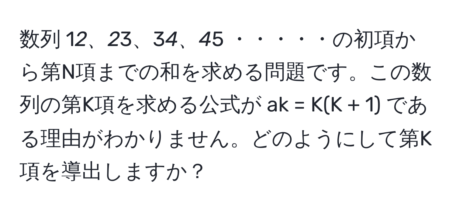 数列 1*2、2*3、3*4、4*5 ・・・・・の初項から第N項までの和を求める問題です。この数列の第K項を求める公式が ak = K(K + 1) である理由がわかりません。どのようにして第K項を導出しますか？