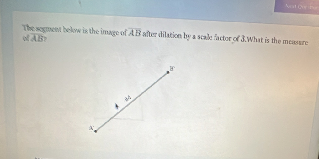 Next Que ton 
The segment below is the image of overline AB after dilation by a scale factor of 3.What is the measure
ofoverline AB
B'
9A
A