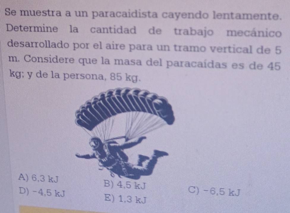 Se muestra a un paracaidista cayendo lentamente.
Determine la cantidad de trabajo mecánico
desarrollado por el aire para un tramo vertical de 5
m. Considere que la masa del paracaídas es de 45
kg; y de la persona, 85 kg.
A) 6,3 kJ B) 4,5 kJ
D) -4,5 kJ
C) -6,5 kJ
E) 1,3 kJ