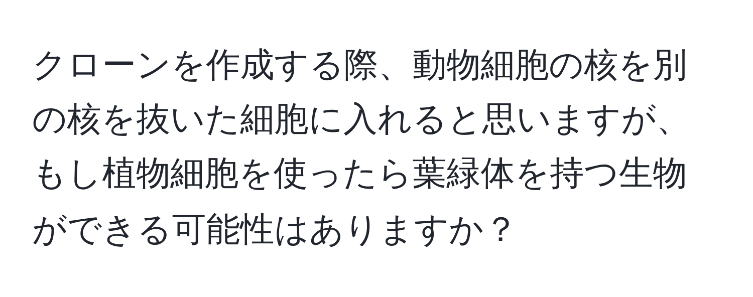 クローンを作成する際、動物細胞の核を別の核を抜いた細胞に入れると思いますが、もし植物細胞を使ったら葉緑体を持つ生物ができる可能性はありますか？