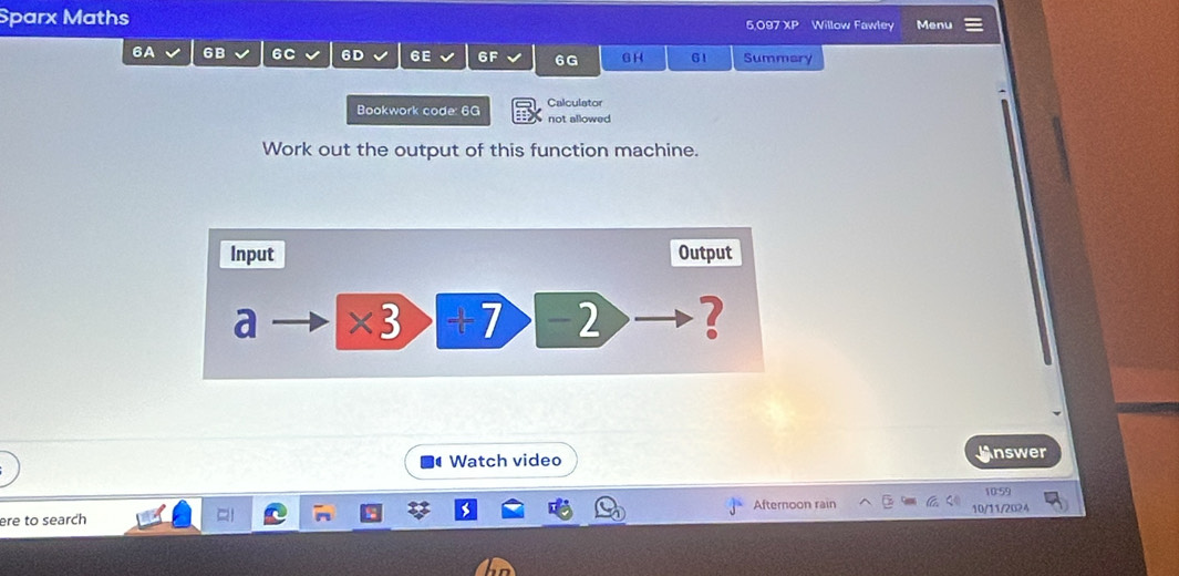 Sparx Maths 5,097 XP Willow Fawley Menu 
6A 6B 6C 6D 6E 6F 6G G H 61 Summary 
Bookwork code: 6G not allowed Calculator 
Work out the output of this function machine. 
Watch video Answer 
10:59 
ere to search Afternoon rain 10/11/2024